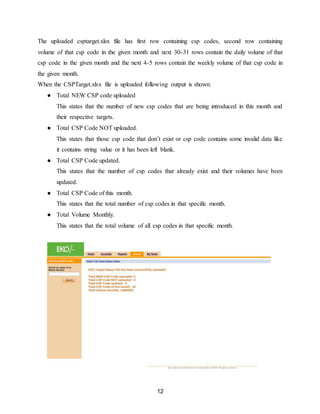12
The uploaded csptarget.xlsx file has first row containing csp codes, second row containing
volume of that csp code in the given month and next 30-31 rows contain the daily volume of that
csp code in the given month and the next 4-5 rows contain the weekly volume of that csp code in
the given month.
When the CSPTarget.xlsx file is uploaded following output is shown:
● Total NEW CSP code uploaded
This states that the number of new csp codes that are being introduced in this month and
their respective targets.
● Total CSP Code NOT uploaded.
This states that those csp code that don’t exist or csp code contains some invalid data like
it contains string value or it has been left blank.
● Total CSP Code updated.
This states that the number of csp codes that already exist and their volumes have been
updated.
● Total CSP Code of this month.
This states that the total number of csp codes in that specific month.
● Total Volume Monthly.
This states that the total volume of all csp codes in that specific month.
 