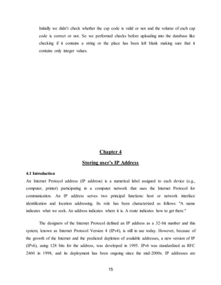 15
Initially we didn’t check whether the csp code is valid or not and the volume of each cap
code is correct or not. So we performed checks before uploading into the database like
checking if it contains a string or the place has been left blank making sure that it
contains only integer values.
Chapter 4
Storing user’s IP Address
4.1 Introduction
An Internet Protocol address (IP address) is a numerical label assigned to each device (e.g.,
computer, printer) participating in a computer network that uses the Internet Protocol for
communication. An IP address serves two principal functions: host or network interface
identification and location addressing. Its role has been characterized as follows: "A name
indicates what we seek. An address indicates where it is. A route indicates how to get there."
The designers of the Internet Protocol defined an IP address as a 32-bit number and this
system, known as Internet Protocol Version 4 (IPv4), is still in use today. However, because of
the growth of the Internet and the predicted depletion of available addresses, a new version of IP
(IPv6), using 128 bits for the address, was developed in 1995. IPv6 was standardized as RFC
2460 in 1998, and its deployment has been ongoing since the mid-2000s. IP addresses are
 
