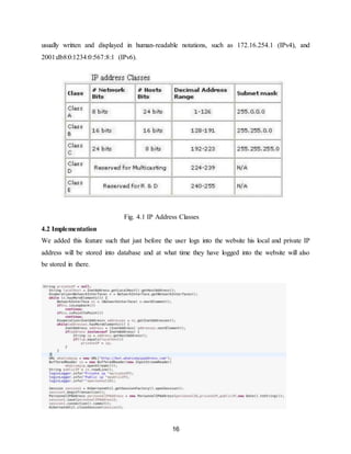 16
usually written and displayed in human-readable notations, such as 172.16.254.1 (IPv4), and
2001:db8:0:1234:0:567:8:1 (IPv6).
Fig. 4.1 IP Address Classes
4.2 Implementation
We added this feature such that just before the user logs into the website his local and private IP
address will be stored into database and at what time they have logged into the website will also
be stored in there.
 