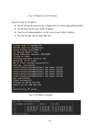 17
Fig. 4.2 Program to store IP address
Steps for storing the IP address:
● We will first get the person id who is logging into the website using getPersonnelId()
● We will then store the users Private IP address.
● Using bot of whatismyipaddress we will store the users Public IP address.
● We store the login time by using Date class.
Fig. 4.3 IP address is captured
 