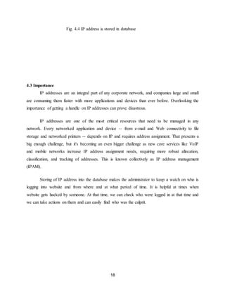 18
Fig. 4.4 IP address is stored in database
4.3 Importance
IP addresses are an integral part of any corporate network, and companies large and small
are consuming them faster with more applications and devices than ever before. Overlooking the
importance of getting a handle on IP addresses can prove disastrous.
IP addresses are one of the most critical resources that need to be managed in any
network. Every networked application and device -- from e-mail and Web connectivity to file
storage and networked printers -- depends on IP and requires address assignment. That presents a
big enough challenge, but it's becoming an even bigger challenge as new core services like VoIP
and mobile networks increase IP address assignment needs, requiring more robust allocation,
classification, and tracking of addresses. This is known collectively as IP address management
(IPAM).
Storing of IP address into the database makes the administrator to keep a watch on who is
logging into website and from where and at what period of time. It is helpful at times when
website gets hacked by someone. At that time, we can check who were logged in at that time and
we can take actions on them and can easily find who was the culprit.
 