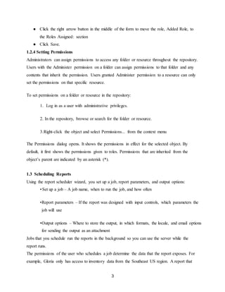 3
● Click the right arrow button in the middle of the form to move the role, Added Role, to
the Roles Assigned: section
● Click Save.
1.2.4 Setting Permissions
Administrators can assign permissions to access any folder or resource throughout the repository.
Users with the Administer permission on a folder can assign permissions to that folder and any
contents that inherit the permission. Users granted Administer permission to a resource can only
set the permissions on that specific resource.
To set permissions on a folder or resource in the repository:
1. Log in as a user with administrative privileges.
2. In the repository, browse or search for the folder or resource.
3.Right-click the object and select Permissions... from the context menu
The Permissions dialog opens. It shows the permissions in effect for the selected object. By
default, it first shows the permissions given to roles. Permissions that are inherited from the
object’s parent are indicated by an asterisk (*).
1.3 Scheduling Reports
Using the report scheduler wizard, you set up a job, report parameters, and output options:
• Set up a job – A job name, when to run the job, and how often
•Report parameters – If the report was designed with input controls, which parameters the
job will use
•Output options – Where to store the output, in which formats, the locale, and email options
for sending the output as an attachment
Jobs that you schedule run the reports in the background so you can use the server while the
report runs.
The permissions of the user who schedules a job determine the data that the report exposes. For
example, Gloria only has access to inventory data from the Southeast US region. A report that
 