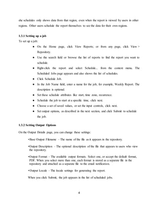 4
she schedules only shows data from that region, even when the report is viewed by users in other
regions. Other users schedule the report themselves to see the data for their own regions.
1.3.1 Setting up a job
To set up a job:
● On the Home page, click View Reports; or from any page, click View >
Repository.
● Use the search field or browse the list of reports to find the report you want to
schedule.
● Right-click the report and select Schedule... from the context menu. The
Scheduled Jobs page appears and also shows the list of schedules.
● Click Schedule Job.
● In the Job Name field, enter a name for the job, for example, Weekly Report. The
description is optional.
● Set these schedule attributes like start, time zone, recurrence.
● Schedule the job to start at a specific time, click next.
● Choose a set of saved values, or set the input controls, click next.
● Set output options, as described in the next section, and click Submit to schedule
the job.
1.3.2 Setting Output Options
On the Output Details page, you can change these settings:
•Base Output Filename – The name of the file as it appears in the repository.
•Output Description – The optional description of the file that appears to users who view
the repository.
•Output Format – The available output formats. Select one, or accept the default format,
PDF. When you select more than one, each format is stored as a separate file in the
repository and attached as a separate file to the email notification.
• Output Locale – The locale settings for generating the report.
When you click Submit, the job appears in the list of scheduled jobs.
 