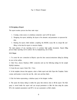 6
Fig. 2.1 iReport Designer
2.2 Designing a Report
The report creation process has three main steps:
1. Creating a data source or a database connection used to fill the report.
2. Designing the report, including the layout of its elements and parameters to represent the
data.
3. Running the report, which includes compiling the JRXML source file in a Jasper file and
filling in the data for export or onscreen display.
The main purpose of any reporting tool is to produce high quality documents. Report filling
process helps reporting tool to achieve this by manipulating sets of data.
2.2.1 Steps:
1. To create the new connection in iReport, open the data sources/connections dialog by clicking
its icon in the toolbar.
2. Click New, choose Database JDBC connection and use the following settings for the sample
MySQL database.
3. Create the new report. Select File > New.
4. In the template chooser that appears, select a blank report and click Open this Template. Select
a name and location to store the new file, click next and then finish.
5. Click the button representing a database query in the designer toolbar.
6. This opens the Query dialog to define the query that retrieves data to fill the report. The SQL
query is stored inside the report and can accept parameters to filter the data using the syntax
$P{} (for standard parameters) and $P!{} (to use a parameter as SQL chunk).
 