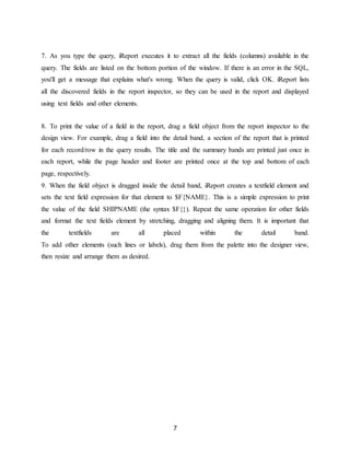 7
7. As you type the query, iReport executes it to extract all the fields (columns) available in the
query. The fields are listed on the bottom portion of the window. If there is an error in the SQL,
you'll get a message that explains what's wrong. When the query is valid, click OK. iReport lists
all the discovered fields in the report inspector, so they can be used in the report and displayed
using text fields and other elements.
8. To print the value of a field in the report, drag a field object from the report inspector to the
design view. For example, drag a field into the detail band, a section of the report that is printed
for each record/row in the query results. The title and the summary bands are printed just once in
each report, while the page header and footer are printed once at the top and bottom of each
page, respectively.
9. When the field object is dragged inside the detail band, iReport creates a textfield element and
sets the text field expression for that element to $F{NAME}. This is a simple expression to print
the value of the field SHIPNAME (the syntax $F{}). Repeat the same operation for other fields
and format the text fields element by stretching, dragging and aligning them. It is important that
the textfields are all placed within the detail band.
To add other elements (such lines or labels), drag them from the palette into the designer view,
then resize and arrange them as desired.
 