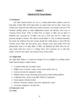 8
Chapter 3
Upload of CSP Target Report
3.1 Introduction
Eko India Financial Services Pvt. Ltd. is a leading Indian fintech company, service for
State Bank of India (SBI), ICICI Bank India's two largest banks and Yes Bank. Today it has
180,000 users doing more than 6,000 money transfer transactions a day through a network of 700
"branches" (banking agents), in which neighbourhood grocery and pharmacy stores serve as
"Customer Service Points" (CSP), in Delhi NCR, six districts of Bihar and one district of
Jharkhand state, processing Rs. 35 million every day, in 2010 more than Rs. 1 billion were
processed through its branches. This allowed account holders to carry out financial transactions
like deposit and withdrawal from their accounts through their mobile phones at various SBI Eko
Customer Service Points, like local grocery stores, stationery stores, petrol pumps, PCOs and
pharmaceutical shops in far flung villages of Bihar and Jharkhand and Delhi, where the low-
wage people rarely have access to a banking system. Eko’s innovation was to enlist these
retailers to become “Eko outlets” aka Customer Service Points (CSPs).
3.1.1 Simpli Bank
The Simpli Bank platform is a hosted and managed, low-cost, abridged Core Banking System.
Simpli Bank has/supports multiple features:
● A standard double entry accounting system
● Multiple types of accounts- savings, current, money transfer, loan, etc.
● Customer and network management modules
● Definable interest accrual and posting system based on Indian banking guidelines
● Configurable limits and fees as per RBI’s AML/CFT requirements
● Secure signature (OkeKey) booklet
● Real-time transactions through a three factor authentication system
● User/system management and audit trails
3.2 Frameworks Used
3.2.1 Struts
 