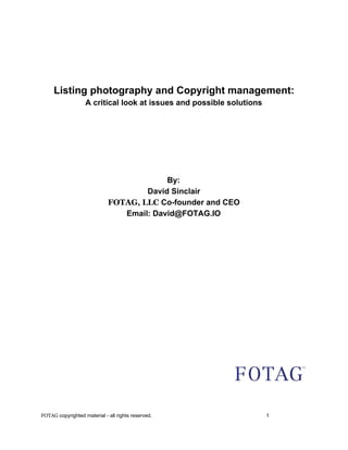   
  
  
  
  
Listing photography and Copyright management: 
A critical look at issues and possible solutions 
  
  
  
 
 
  
By: 
David Sinclair 
FOTAG, LLC​ Co­founder and CEO 
Email: David@FOTAG.IO 
  
  
  
  
 
 
 
 
 
 
 
  
  
  
  
  
FOTAG ​copyrighted material ­ all rights reserved. 1 
 