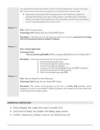 Project # 2
Project # 3
Project # 4
your Android Smart phones and Tablets. It offers “One Click Maintenance” option to clean junk
files, fix browser issues and also boosts speed of your Android device, with just a click.
 Responsible for integrating Individual application(Location Monitoring, Application
blocking, Web Filtering, Panic alarm, Taking Mugshot, Auto Maintenance, Maintaining
History ) into single android application, mainly responsible to make cloud communication
process. Upgrading application to current version
Title : Staff Assessment Tool.
Technology Used : Mysql, Ajax, Java Script, PHP, Apache
Description : Development of a web based tool which can be used for assessment of teaching
staff in the Institution based on students' feedback
Title : Contact Application
Technology Used:
Core java, Sevlets, JSP, JDBC, HTML, JavaScript, HSQLDB, Tomcat 7.0, Eclipse IDE 3.7
Description: This project automates the user can access his contact.
 Involved in preparing prototype.
 Involved in creating static and Java beans.
 Involved in Coding and Validation.
 Creation of Front Controller Design Pattern and JDBC Connection.
 Involved in development of SQL programs.
 Data Access programming using JDBC.
Title : Network Model for Online Research
Technology Used: Mysql, Ajax, Java Script, PHP, Apache
Description: The present model provides its end users an on-line help regarding various
prospective. It can be used internally C-MMACS premises and externally by the users related with
research laboratories throughout globe.
PERSONAL STRENGTHS:
 Strong debugging skills ranging from source to assembly levels.
 Track record of meeting strict deadlines and shipping quality products.
 Excellent communication, planning, teamwork and Self-motivating skill.
.
 