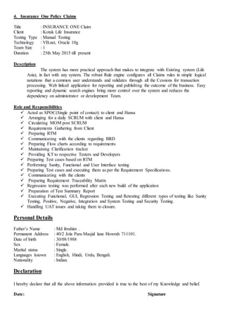 4. Insurance One Policy Claims
Title : INSURANCE ONE Claim
Client : Kotak Life Insurance
Testing Type : Manual Testing
Technology : VB.net, Oracle 10g
Team Size : 1
Duration : 25th May 2015 till present
Description
The system has more practical approach that makes to integrate with Existing system (Life
Asia), in fact with any system. The robust Rule engine configures all Claims rules in simple logical
notations that a common user understands and validates through all the Cessions for transaction
processing. Web linked application for reporting and publishing the outcome of the business. Easy
reporting and dynamic search engines bring more control over the system and reduces the
dependency on administrator or development Team.
Role and Responsibilities
 Acted as SPOC(Single point of contact) to client and Hansa
 Arranging for a daily SCRUM with client and Hansa
 Circulating MOM post SCRUM
 Requirements Gathering from Client
 Preparing RTM
 Communicating with the clients regarding BRD
 Preparing Flow charts according to requirements
 Maintaining Clarification tracker
 Providing KT to respective Testers and Developers
 Preparing Test cases based on RTM
 Performing Sanity, Functional and User Interface testing
 Preparing Test cases and executing them as per the Requirement Specifications.
 Communicating with the clients
 Preparing Requirement Traceability Matrix
 Regression testing was performed after each new build of the application
 Preparation of Test Summary Report
 Executing Functional, GUI, Regression Testing and Retesting different types of testing like Sanity
Testing, Positive, Negative, Integration and System Testing and Security Testing.
 Handling UAT issues and taking them to closure.
Personal Details
Father’s Name : Md ibrahim .
Permanent Address : 40/2 Jola Para Masjid lane Howrah 711101.
Date of birth : 30/08/1988
Sex : Female.
Marital status : Single.
Languages known : English, Hindi, Urdu, Bengali.
Nationality : Indian.
Declaration
I hereby declare that all the above information provided is true to the best of my Knowledge and belief.
Date: Signature
 