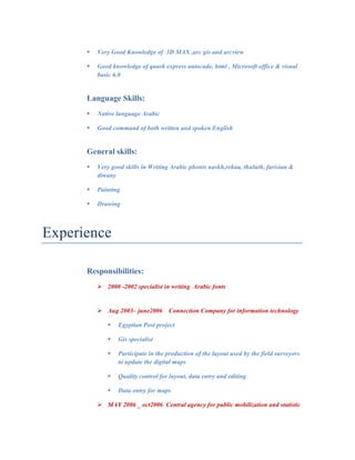 " Very Good Knowledge of 3D MAX ,arc gis and arcview
" Good knowledge of quark express autocade, html , Microsoft office & visual
basic 6.0
Language Skills:
" Native language Arabic
" Good command of both written and spoken English
General skills:
" Very good skills in Writing Arabic phonts naskh,rekaa, thuluth, farisian &
diwany
" Painting
" Drawing
	
Experience
Responsibilities:
! 2000 -2002 specialist in writing Arabic fonts
! Aug 2003– june2006 Connection Company for information technology
" Egyptian Post project
" Gis specialist
" Participate in the production of the layout used by the field surveyors
to update the digital maps
" Quality control for layout, data entry and editing
" Data entry for maps
! MAY 2006 _ oct2006 Central agency for public mobilization and statistic
 
