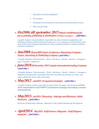 " EGYPTIAN CENSUS PROJECT
" Gis specialist
" Participate in the production of the layout used by the field surveyors
" Data entry for maps
	
! Oct2006_till spetember 2015 Omani establishment for
press, printing, publishing & distribution (Al Watan Newspaper ) ( full time )
a graphic designer and generally the responsible one about Creation, manipulation and
designing of images and advertisements (using mac or pc computers), and also help in some
tasks of the technical support department as I have a good knowledge in computer problems
and how to manage it.
! Jan2008 till jan2009 Future Conference Organizing Company -
Future Advertising & Publishing Company ( part time )
A Graphic Designer (Advertisements – Books - Brochures – Boards – Banners - Newspapers
logos - branding - magazines )
! june2010 till december 2011 Captain international trading Company
( part time )
A Graphic Designer (Advertisements – Books - Brochures – Boards – Banners - Newspapers –
magazines) and generally responsible about silk screen films for printing on t-shirts ,caps
,mugs ,shields ,key chains ,bags and medals.
! May2012 - jan2013 Al sayyarat newspaper ( part time )
A graphic designer and the responsible to design all the newspaper advertisements and the
direct responsible for SAYYARATY promotional campaign and making a creative
advertisements.
! May2013- jan2014 Photoshop - Indesign and Illustrator Adobe
Instractor ( part time )
Instructor in Photoshop -InDesign - Illustrator in the Cultural Institute for Development
	
! April2014- May2014 Gulf business Magazine - Gulf Elegance
magazine ( part time )
 
