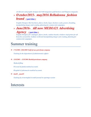 Art director and graphic designer for both magazines gulf business and Elegance magazine.
! October2015- may2016 Belladonna fashion
brand ( part time )
Graphic Designer like brochures, flyers, books, logos, business cards, posters, branding,
manipulating images and creating ,planning for commercial campaigns.
! June2016- till now MEDIA21 Advertising
Agency ( part time )
Graphic Designer for catalogues, flyers, books, outdoor boards, windows vinyl prints for all
branches around the Arabian world and manipulating images and creating, planning for
commercial campaigns.	
Summer training
# 17/6/2001- 28/6/2001 Gulf of suez petroleum company
Training in the department of administrative affairs
	
# 15/8/2001 – 15/9/2001 Rashid petroleum company
Medical filing
Personal & family medical accounts
Hospitals & pharmacies medical accounts
# Jan05 _ june05
Training by el mostaqbal el arabi journal in reportage section
	
Interests
 