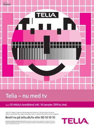 Telia TV er digitalt tv gennem Telia Bredbånd på dit fjernsyn. Det giver dig et knivskarpt
billede, suveræn lyd, friere valg af temapakker samt en tv-guide med nye interaktive muligheder.
PrøvebilledevenligstudlåntafDK-technologieswww.dk-technologies.com
Bestil nu på telia.dk/tv eller 80 10 10 10
Mindstepris tv basispakke og bredbånd i 6 mdr. 2.693 kr. (inkl. oprettelse tv basispakke 599 kr., kortafgift 300 kr., bredbånd 6 mdr. 1.794 kr.).
Minimum bindings­periode: 6 mdr. Telia TV forudsætter Telia Bredbånd. Hastighed og levering afhænger primært af afstanden til centralen og
kobberets kvalitet. Den effektive hastighed forventes at blive 5-20% lavere. Vi leverer op til 10.240/512 Kbit/s. Forudsætter en ledig bærelinie
og BS. Leveres ikke overalt i Danmark.
Telia – nu med tv
Op til10 Mbit/s bredbånd inkl. 16 kanaler 299 kr./md.
 