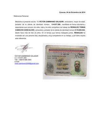Caracas, 04 de Diciembre de 2014
Referencia Personal
Mediante el presente escrito: Yo VÍCTOR ZAMBRANO SALAZAR, venezolano, mayor de edad,
portador de la cédula de identidad número V-4.817.269, manifiesto en forma voluntaria y
espontanea que conozco de vista, trato y he sido compañero de trabajo de REINALDO TOMAS
CAMACHO GONCALVES, venezolano, portador de la cédula de identidad número V-19.465.642,
desde hace más de tres (3) años. En el tiempo que hemos trabajado juntos, REINALDO ha
mostrado ser una persona leal, disciplinada y muy competente en su trabajo, y por tanto expido
esta referencia.
VÍCTOR ZAMBRANO SALAZAR
C.I. V-4.817.269
Telf.: +58416 686 5583
e-mail:
victor.zambrano2008@gmail.com
 