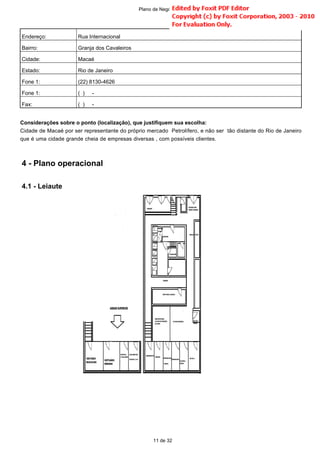 Considerações sobre o ponto (localização), que justifiquem sua escolha:
Cidade de Macaé por ser representante do próprio mercado Petrolífero, e não ser tão distante do Rio de Janeiro
que é uma cidade grande cheia de empresas diversas , com possíveis clientes.
Endereço: Rua Internacional
Bairro: Granja dos Cavaleiros
Cidade: Macaé
Estado: Rio de Janeiro
Fone 1: (22) 8130-4626
Fone 1: ( ) -
Fax: ( ) -
11 de 32
Plano de Negócio -
4 - Plano operacional
4.1 - Leiaute
 