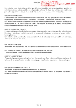 Para trabalhar neste local utiliza-se vários tipos diferentes de padrões tais como : jogo blocos padrões em
milímetros [mm], jogo de blocos padrões em polegadas [in], calibrador de altura, jogo de blocos para micrômetros ,
jogo de lentes para micrômetros, anéis , mesa de desempeno , lupa graduada, ... entre muitos outros ...
LABORATÓRIO DE ELÉTRICA
É o responsável pela certificação de instrumentos que trabalham com essa grandeza, tais como: Multímetros,
meghômetros , alicates amperímetros , calibradores , indicadores , controladores, décadas e fontes.
Para certificar neste ambiente faz-se necessário utilizar-se dos seguintes equipamentos : Calibrador de elétrica com
saída de tensão (VDC E VAC), corrente(VDC E VAC), frequência (HZ)e resistência(, K, M e G) . e um multímetro
com entrada para as mesmas grandezas listadas acima .
LABORATÓRIO DE TEMPERATURA
É o responsável pela certificação dos instrumentos que utilizam ou medem essa variável, que são : os termômetros (
bimetálicos , volumétricos , resistivos, ou ainda os termopares), indicadores , controladores, fornos, estufas e
termohigrômetros.
Para trabalhar com temperatura, faz-se necessário ter : Forno de calibração, termopar e pt100 para referência ,
calibrador de temperatura e estufa.
LABORATÓRIO DE MASSA
Responsável pela variável massa, nele há a certificação de instrumentos como dinamômetros , balanças e vidrarias.
Para trabalhar com massas é necessário ter um conjunto de massas e ter balanças .
1 Conjunto de Massas Padrão – 2 Balança Precisa – 3 Conjunto de Massa Padrão
LABORATÓRIO DE TORQUE
Responsável pela certificação de torquímetros e chaves de torque. Para trabalhar no laboratório utiliza-se do
calibrador de torque e diferentes conexões para adaptação dos diferentes torquímetros e chavas de torque.
LABORATÓRIO DE ENSAIO DE VÁLVULAS
Responsável por realizar ensaios em válvulas de alívio e de segurança.
Aqui, além dos instrumentos básicos do laboratório de pressão também precisa de Boosteres , reguladoras e
garrafas de nitrogênio.
13 de 32
Plano de Negócio -
 