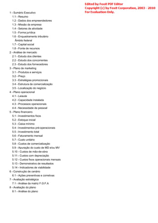 1 - Sumário Executivo
1.1 - Resumo
1.2 - Dados dos empreendedores
1.3 - Missão da empresa
1.4 - Setores de atividade
1.5 - Forma jurídica
1.6 - Enquadramento tributário
Âmbito federal
1.7 - Capital social
1.8 - Fonte de recursos
2 - Análise de mercado
2.1 - Estudo dos clientes
2.2 - Estudo dos concorrentes
2.3 - Estudo dos fornecedores
3 - Plano de marketing
3.1 - Produtos e serviços
3.2 - Preço
3.3 - Estratégias promocionais
3.4 - Estrutura de comercialização
3.5 - Localização do negócio
4 - Plano operacional
4.1 - Leiaute
4.2 - Capacidade instalada
4.3 - Processos operacionais
4.4 - Necessidade de pessoal
5 - Plano financeiro
5.1 - Investimentos fixos
5.2 - Estoque inicial
5.3 - Caixa mínimo
5.4 - Investimentos pré-operacionais
5.5 - Investimento total
5.6 - Faturamento mensal
5.7 - Custo unitário
5.8 - Custos de comercialização
5.9 - Apuração do custo de MD e/ou MV
5.10 - Custos de mão-de-obra
5.11 - Custos com depreciação
5.12 - Custos fixos operacionais mensais
5.13 - Demonstrativo de resultados
5.14 - Indicadores de viabilidade
6 - Construção de cenário
6.1 - Ações preventivas e corretivas
7 - Avaliação estratégica
7.1 - Análise da matriz F.O.F.A
8 - Avaliação do plano
8.1 - Análise do plano
 
