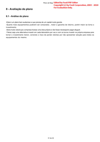 8 - Avaliação do plano
8.1 - Análise do plano
-Este é um plano bem audacioso e que precisa de um capital muito grande.
-Quanto mais equipamentos puderem ser comprados , maior a garantia de retorno, porém maior se torna o
investimento.
-Seria muito viável que a empresa tivesse uma área própria e não fosse necesspario pagar aluguel .
-Talvez seja uma alternativa investir em cada laboratório por vez e com os lucros investir na própria empresa para
tornar o investimento menor, correndo o risco de perder clientes por não apresentar solução para todos os
equipamentos do mesmo.
31 de 32
Plano de Negócio -
 