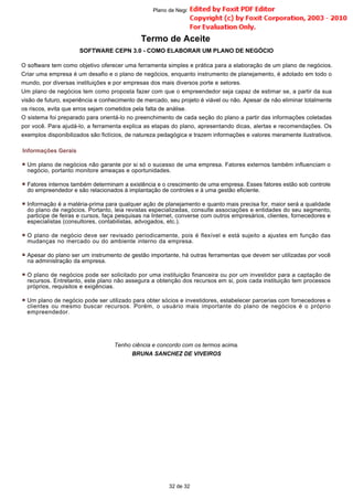 Termo de Aceite
SOFTWARE CEPN 3.0 - COMO ELABORAR UM PLANO DE NEGÓCIO
O software tem como objetivo oferecer uma ferramenta simples e prática para a elaboração de um plano de negócios.
Criar uma empresa é um desafio e o plano de negócios, enquanto instrumento de planejamento, é adotado em todo o
mundo, por diversas instituições e por empresas dos mais diversos porte e setores.
Um plano de negócios tem como proposta fazer com que o empreendedor seja capaz de estimar se, a partir da sua
visão de futuro, experiência e conhecimento de mercado, seu projeto é viável ou não. Apesar de não eliminar totalmente
os riscos, evita que erros sejam cometidos pela falta de análise.
O sistema foi preparado para orientá-lo no preenchimento de cada seção do plano a partir das informações coletadas
por você. Para ajudá-lo, a ferramenta explica as etapas do plano, apresentando dicas, alertas e recomendações. Os
exemplos disponibilizados são fictícios, de natureza pedagógica e trazem informações e valores meramente ilustrativos.
Tenho ciência e concordo com os termos acima.
BRUNA SANCHEZ DE VIVEIROS
Informações Gerais
Um plano de negócios não garante por si só o sucesso de uma empresa. Fatores externos também influenciam o
negócio, portanto monitore ameaças e oportunidades.
Fatores internos também determinam a existência e o crescimento de uma empresa. Esses fatores estão sob controle
do empreendedor e são relacionados à implantação de controles e à uma gestão eficiente.
Informação é a matéria-prima para qualquer ação de planejamento e quanto mais precisa for, maior será a qualidade
do plano de negócios. Portanto, leia revistas especializadas, consulte associações e entidades do seu segmento,
participe de feiras e cursos, faça pesquisas na Internet, converse com outros empresários, clientes, fornecedores e
especialistas (consultores, contabilistas, advogados, etc.).
O plano de negócio deve ser revisado periodicamente, pois é flexível e está sujeito a ajustes em função das
mudanças no mercado ou do ambiente interno da empresa.
Apesar do plano ser um instrumento de gestão importante, há outras ferramentas que devem ser utilizadas por você
na administração da empresa.
O plano de negócios pode ser solicitado por uma instituição financeira ou por um investidor para a captação de
recursos. Entretanto, este plano não assegura a obtenção dos recursos em si, pois cada instituição tem processos
próprios, requisitos e exigências.
Um plano de negócio pode ser utilizado para obter sócios e investidores, estabelecer parcerias com fornecedores e
clientes ou mesmo buscar recursos. Porém, o usuário mais importante do plano de negócios é o próprio
empreendedor.
32 de 32
Plano de Negócio -
 