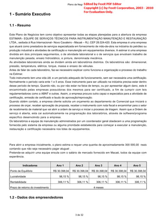 1 - Sumário Executivo
1.1 - Resumo
Este Plano de Negócios tem como objetivo apresentar todas as etapas planejadas para a abertura da empresa
ESTIMAR– EQUIPE DE SERVIÇOS TÉCNICOS PARA INSTRUMENTAÇÃO MANUTENÇÃO E RESTAURAÇÃO
LTDA., sediada à Rua Internacional– Novo Cavaleiro - Macaé – RJ, CEP 28.024-420. Esta empresa é uma empresa
que atuará como prestadora de serviços especializada em fornecimento de mão-de-obra na indústria do petróleo ou
produção industrial e atividades de certificação e manutenção em equipamentos diversos. A estimar é uma empresa
dividida em dois principais seguimentos, o de atividade laboratorial e o de serviços que envolvam trabalho de
manutenção pesada, ensaio hidrostático, e pintura, denominada mecânica.
As atividades laboratoriais ainda se dividem ainda em laboratórios distintos. Os laboratórios são: dimensional,
pressão, temperatura, elétrica, torque, massa e ensaio de válvulas.
Antes de falar de cada laboratório, faz-se necessário explicar como funciona a organização e processo do trabalho
na Estimar.
Todo instrumento tem uma vida útil, e um período adequado de funcionamento, sem ser necessária uma certificação.
Normalmente o período varia ente 1 e 5 anos. Esse instrumento para ser utilizado na indústria precisa estar dentro
desse período de tempo. Quando não, ou por não estar na faixa de tempo, ou por apresentar algum dano, este é
encaminhado pelas empresas possuidoras dos mesmos para ser certificado, a fim de cumprir com leis
regulamentadoras como a ABNT e outras. Assim, a empresa procura outra capaz e especializa para a atividade de
certificação, emissão de certificado e laudo de aprovação/reprovação.
Quando obtém contato, a empresa cliente solicita um orçamento ao departamento de Comercial que iniciará o
processo de orçar, receber aprovação de proposta, receber o instrumento com nota fiscal e encaminhar para o setor
de recebimento de material que vai abrir a ordem de serviço e iniciar o processo de triagem. Assim que a Ordem de
serviço é aberta, esta cai automaticamente na programação dos laboratórios, através de software/programa
específico desenvolvido para a empresa.
Os laboratórios e equipe de manutenção administrados por um coordenador geral obedecem a uma programação
fornecida pelo sistema da empresa ou alguma prioridade estabelecida para começar a executar a manutenção,
restauração e certificação necessária nos lotes de equipamentos.
Para abrir a empresa inicialmente, o plano estima e requer uma quantia de aproximadamente 300 000,00 reais
contando que não seja necessário pagar aluguel .
Pretende-se adquirir uma equipe enxuta com o salário de mercado fornecido em Macaé, todos da equipe com
experiência.
1.2 - Dados dos empreendedores
Indicadores Ano 1 Ano 2 Ano 3 Ano 4 Ano 5
Ponto de Equilíbrio R$ 30.398,04 R$ 30.398,04 R$ 30.398,04 R$ 30.398,04 R$ 30.398,04
Lucratividade 98,15 % 98,15 % 98,15 % 98,15 % 98,15 %
Rentabilidade 306,11 % 306,11 % 306,11 % 306,11 % 306,11 %
Prazo de retorno do investimento 4 meses
3 de 32
Plano de Negócio -
 