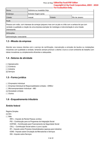1.3 - Missão da empresa
Atender aos nossos clientes com o serviço de certificação, manutenção e emissão de laudos ou instalações
industriais com qualidade e verdade, tentando sempre priorizar o cliente o lucro e a bom ambiente de trabalho com
ideias inovadoras ou simplesmente eficientes e adequadas.
1.4 - Setores de atividade
[ ] Agropecuária
[ ] Comércio
[ ] Indústria
[x] Serviços
1.5 - Forma jurídica
( ) Empresário Individual
( ) Empresa Individual de Responsabilidade Limitada – EIRELI
( ) Microempreendedor Individual – MEI
(x) Sociedade Limitada
( ) Outros:
1.6 - Enquadramento tributário
Âmbito federal
Regime Simples
(x) Sim
( ) Não
IRPJ – Imposto de Renda Pessoa Jurídica
PIS – Contribuição para os Programas de Integração Social
COFINS – Contribuição para Financiamento da Seguridade Social
CSLL – Contribuição Social sobre o Lucro Líquido
IPI – Imposto sobre Produtos Industrializados (apenas para indústria)
ICMS - Imposto sobre Circulação de Mercadorias e Serviços
ISS - Imposto sobre Serviços
Nome: Anônimo ou investidor Anjo
Endereço: Estrada Virgem santa
Cidade: macaé Estado: Rio de Janeiro
Perfil:
Pessoa com visão, com interesse de começar pequeno mas com os pés no chão com a certeza de que com
verdade e qualidade a criação de uma empresa exemplar de metologia e instrumentação é uma missão
interessante.
Atribuições:
administração / executante
4 de 32
Plano de Negócio -
 