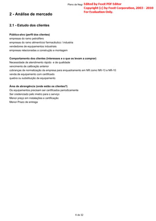 2 - Análise de mercado
2.1 - Estudo dos clientes
Público-alvo (perfil dos clientes)
empresas do ramo petrolífero
empresas do ramo alimentício/ farmacêutico / industria
vendedores de equipamentos industriais
empresas relacionadas a construção e montagem
Comportamento dos clientes (interesses e o que os levam a comprar)
Necessidade de atendimento rápido e de qualidade
vencimento de calibração anterior
cobranças de normalização da empresa para enquadramento em NR como NR-13 e NR-10
venda de equipamento com certificado
quebra ou substituição de equipamento
Área de abrangência (onde estão os clientes?)
Os equipamentos precisam ser certificados periodicamente
Ser credenciado pelo imetro para o serviço
Menor preço em instalações e certificação
Menor Prazo de entrega
6 de 32
Plano de Negócio -
 