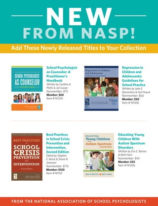 FROM THE NATIONAL ASSOCIATION OF SCHOOL PSYCHOLOGISTSOrder by phone, (866) 331-NASP, or Web, www.nasponline.org/publications.
Add These Newly Released Titles to Your Collection
NEW
FROM NASP!
Interventions for
Achievement and
Behavior Problems in
a Three-Tier Model
Including RTI
Edited by Mark R. Shinn & Hill
M. Walker
Nonmember: $156
Member: $125
Item # N0920
Best Practices in School Psychology V
Edited by Alex Thomas & Jeff Grimes
Six Volume Set
Nonmember: $275
Member: $220
Item # N0806
CD-ROM
Nonmember: $275
Member: $220
Item # N1106
Buy Both and Save!
Nonmember: $410
Member: $329
Item # N1106C
Professional Ethics for
School Psychologists:
A Problem-Solving
Model Casebook,
Second Edition
Edited by Leigh Armistead,
Barbara Bole Williams, &
Susan Jacob
Nonmember: $60
Member: $48
Item # N1012
School Psychologist
as Counselor: A
Practitioner’s
Handbook
Written by Cynthia A.
Plotts & Jon Lasser
Nonmember: $75
Member: $60
Item # N1210
Educating Young
Children With
Autism Spectrum
Disorders
Written by Erin E. Barton
& Beth Harn
Nonmember: $42
Member: $33
Item # N1206
Depression in
Children and
Adolescents:
Guidelines for
School Practice
Written by John E.
Desrochers & Gail Houck
Nonmember: $60
Member: $50
Item # N1306
Best Practices
in School Crisis
Prevention and
Intervention,
Second Edition
Edited by Stephen
E. Brock & Shane R.
Jimerson
Nonmember: $175
Member: $120
Item # N1110
Build Your Library
By Adding These Basic Resources
 