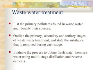 Waste water treatment 
 List the primary pollutants found in waste water 
and identify their sources. 
 Outline the primary, secondary and tertiary stages 
of waste water treatment, and state the substance 
that is removed during each stage. 
 Evaluate the process to obtain fresh water from sea 
water using multi- stage distillation and reverse 
osmosis. 
 