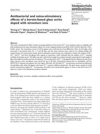 Original Article
Antibacterial and osteo-stimulatory
effects of a borate-based glass series
doped with strontium ions
Yiming Li1,2
, Wendy Stone3
, Emil H Schemitsch2
, Paul Zalzal4
,
Marcello Papini1
, Stephen D Waldman3,5
and Mark R Towler1,3
Abstract
This work considered the effect of both increasing additions of Strontium (Sr2þ
) and incubation time on solubility and
both antibacterial and osteo-stimulatory effects of a series of glasses based on the B2O3–P2O5–CaCO3–Na2CO3–TiO2–
SrCO3 series. The amorphous nature of all the glasses was confirmed by X-ray diffraction. Discs of each glass were
immersed in de-ionized water for 1, 7 and 30 days, and the water extracts were used for ion release profiles, pH
measurements and cytotoxicity testing. Atomic absorption spectroscopy was employed to detect the release of Naþ
,
Ca2þ
and Sr2þ
ions from the glasses with respect to maturation, which indicated that the addition of Sr2þ
retarded
solubility of the glass series. This effect was also confirmed by weight loss analysis through comparing the initial weight of
glass discs before and after periods of incubation. The incorporation of Sr2þ
in the glasses did not influence the pH of the
water extracts when the glasses were stored for up to 30 days. Cytotoxicity testing with an osteoblastic cell line
(MC3T3-E1) indicated that glasses with the higher (20 mol% and 25 mol%) Sr2þ
incorporation promoted proliferation
of osteoblast cells, while the glasses with lower Sr2þ
contents inhibited cell growth. The glass series, except for Ly-B5
(which contained the highest Sr2þ
incorporation; 25 mol%), were bacteriostatic against S. aureus in the short term (1–7
days) as a result of the dissolution products released.
Keywords
Borate-based glass, strontium, solubility, antibacterial effect, biocompatibility
Introduction
In order to improve the osteointegration of Ti6Al4V
total hip replacement (THR) devices and promote sta-
bility at the implant/bone interface upon implantation,
hydroxyapatite (HA) has been applied as a coating,
because HA is chemically similar to the mineral phase
of human bone.1
Such implants have been employed in
THR for over 20 years, during which 97.1% survival at
a 10-year follow-up clinical study has been recorded.1–3
However, the long-term stability of HA coatings is still
under debate.3,4
Signiﬁcant loss of the HA coating on
both immobilised and continuously loaded implants
has been demonstrated in vivo.5
Fractures between the
coating and the Ti6Al4V substrate have been observed
after implantation times as short as 12 weeks and as
long as one year;6,7
the primary reason for the failure at
the interface is the residual stress due to the mismatch
of the coeﬃcients of thermal expansion (CTE) of the
ceramic and metal components, which can induce
micro-cracking initiating the de-bonding of the coating
from the substrate.8–10
The micro-cracking of silicate
glass coatings on Ti6Al4V substrates due to mismatch
of CTE has also been recorded.11–13
However, unlike
HA and silicate glasses, borate-based glasses can have
Journal of Biomaterials Applications
0(0) 1–10
! The Author(s) 2016
Reprints and permissions:
sagepub.co.uk/journalsPermissions.nav
DOI: 10.1177/0885328216672088
jba.sagepub.com
1
Department of Mechanical & Industrial Engineering, Ryerson University,
Toronto, ON, Canada
2
Keenan Research Centre, St. Michael’s Hospital, Toronto, ON, Canada
3
Chemistry and Biology, Ryerson University, Toronto, ON, Canada
4
Oakville Memorial Hospital, Oakville, ON, Canada
5
Chemical Engineering, Ryerson University, Toronto, ON, Canada
Corresponding author:
Mark R Towler, Faculty of Engineering and Architectural Science,
Department of Mechanical & Industrial Engineering, Ryerson University,
350 Victoria Street, Toronto M5B 2K3, ON, Canada.
Email: mtowler@ryerson.ca
at RYERSON UNIV on December 5, 2016jba.sagepub.comDownloaded from
 