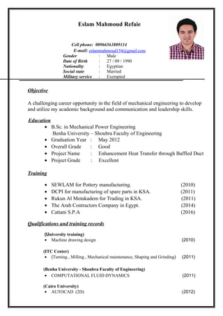 Eslam Mahmoud Refaie
Cell phone: 00966563809114
E-mail: eslammahmoud154@gmail.com
Gender : Male
Date of Birth
Nationality
: 27 / 09 / 1990
: Egyptian
Social state : Married
Military service : Exempted
Objective
A challenging career opportunity in the field of mechanical engineering to develop
and utilize my academic background and communication and leadership skills.
Education
• B.Sc. in Mechanical Power Engineering
Benha University – Shoubra Faculty of Engineering
• Graduation Year : May 2012
• Overall Grade : Good
• Project Name : Enhancement Heat Transfer through Baffled Duct
• Project Grade : Excellent
Training
• SEWLAM for Pottery manufacturing. (2010)
• DCPI for manufacturing of spare parts in KSA. (2011)
• Rukun Al Motakadem for Trading in KSA. (2011)
• The Arab Contractors Company in Egypt. (2014)
• Cattani S.P.A (2016)
Qualifications and training records
(University training)
• Machine drawing design (2010)
(ITC Center)
• (Turning , Milling , Mechanical maintenance, Shaping and Grinding) (2011)
(Benha University - Shoubra Faculty of Engineering)
• COMPUTATIONAL FLUID DYNAMICS (2011)
(Cairo University)
• AUTOCAD (2D) (2012)
 