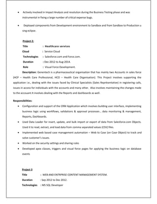• Actively involved in Impact Analysis and resolution during the Business Testing phase and was
instrumental in fixing a large number of critical expense bugs.
• Deployed components from Development environment to Sandbox and from Sandbox to Production u
sing eclipse.
Project 2:
Title : Healthcare services
Cloud : Service Cloud
Technologies : Salesforce.com and Force.com.
Duration : Dec-2012 to Aug-2014.
Role : Visual Force Development.
Description: Genentech is a pharmaceautical organisation that has mainly two Accounts in sales force
(HCP – Health Care Professional, HCO – Health Care Organisation). This Project involves supporting the
application i.e., dealing with the issues faced by Clinical Specialists (Sales Représentative) in registering calls,
issues in access for individuals with the accounts and many other. Also involves maintaining the changes made
to the accouant.It involves dealing with the Reports and dashboards as well.
Responsibilities:
• Configuration and support of the CRM Application which involves building user interface, implementing
business logic using workflows, validations & approval processes , data monitoring & management,
Reports, Dashboards.
• Used Data Loader for insert, update, and bulk import or export of data from Salesforce.com Objects.
Used it to read, extract, and load data from comma separated values (CSV) files.
• Implemented web based case management automation – Web to Case (on Case Object) to track and
solve customer’s issues.
• Worked on the security settings and sharing rules
• Developed apex classes, triggers and visual force pages for applying the business logic on database
events
Project 3
Title : WEB AND ENTRPRISE CONTENT MANAGEMENT SYSTEM.
Duration : Sep 2012 to Dec 2012.
Technologies : MS SQL Developer
 