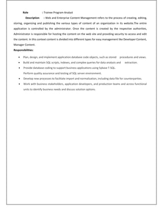 Role : Trainee Program Analyst
Description : Web and Enterprise Content Management refers to the process of creating, editing,
storing, organizing and publishing the various types of content of an organization in its website.The entire
application is controlled by the administrator. Once the content is created by the respective authorities,
Administrator is responsible for hosting the content on the web site and providing security to access and edit
the content. In this context content is divided into different types for easy management like Developer Content,
Manager Content.
Responsibilities:
• Plan, design, and implement application database code objects, such as stored procedures and views.
• Build and maintain SQL scripts, indexes, and complex queries for data analysis and extraction.
• Provide database coding to support business applications using Sybase T-SQL.
Perform quality assurance and testing of SQL server environment.
• Develop new processes to facilitate import and normalization, including data file for counterparties.
• Work with business stakeholders, application developers, and production teams and across functional
units to identify business needs and discuss solution options.
 