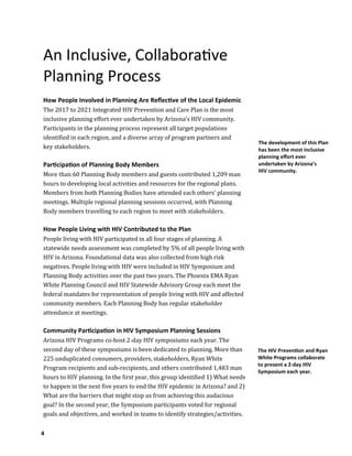 4
An Inclusive, Collaborative
Planning Process
How People Involved in Planning Are Reflective of the Local Epidemic
The 2017 to 2021 Integrated HIV Prevention and Care Plan is the most
inclusive planning effort ever undertaken by Arizona’s HIV community.
Participants in the planning process represent all target populations
identified in each region, and a diverse array of program partners and
key stakeholders.
Participation of Planning Body Members
More than 60 Planning Body members and guests contributed 1,209 man
hours to developing local activities and resources for the regional plans.
Members from both Planning Bodies have attended each others’ planning
meetings. Multiple regional planning sessions occurred, with Planning
Body members travelling to each region to meet with stakeholders.
How People Living with HIV Contributed to the Plan
People living with HIV participated in all four stages of planning. A
statewide needs assessment was completed by 5% of all people living with
HIV in Arizona. Foundational data was also collected from high risk
negatives. People living with HIV were included in HIV Symposium and
Planning Body activities over the past two years. The Phoenix EMA Ryan
White Planning Council and HIV Statewide Advisory Group each meet the
federal mandates for representation of people living with HIV and affected
community members. Each Planning Body has regular stakeholder
attendance at meetings.
Community Participation in HIV Symposium Planning Sessions
Arizona HIV Programs co-host 2-day HIV symposiums each year. The
second day of these symposiums is been dedicated to planning. More than
225 unduplicated consumers, providers, stakeholders, Ryan White
Program recipients and sub-recipients, and others contributed 1,483 man
hours to HIV planning. In the first year, this group identified 1) What needs
to happen in the next five years to end the HIV epidemic in Arizona? and 2)
What are the barriers that might stop us from achieving this audacious
goal? In the second year, the Symposium participants voted for regional
goals and objectives, and worked in teams to identify strategies/activities.
The development of this Plan
has been the most inclusive
planning effort ever
undertaken by Arizona’s
HIV community.
The HIV Prevention and Ryan
White Programs collaborate
to present a 2-day HIV
Symposium each year.
 