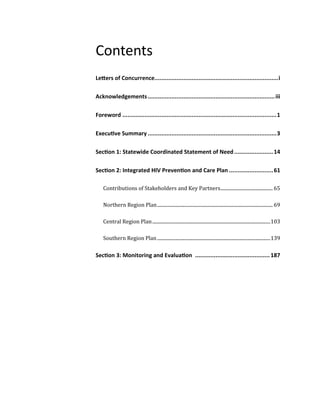 Contents
Letters of Concurrence.........................................................................i
Acknowledgements...........................................................................iii
Foreword ...........................................................................................1
Executive Summary ............................................................................3
Section 1: Statewide Coordinated Statement of Need.......................14
Section 2: Integrated HIV Prevention and Care Plan ..........................61
Contributions of Stakeholders and Key Partners............................................ 65
Northern Region Plan................................................................................................. 69
Central Region Plan...................................................................................................103
Southern Region Plan...............................................................................................139
Section 3: Monitoring and Evaluation ............................................187
 