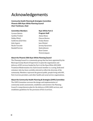 iii
Acknowledgements
Community Health Planning & Strategies Committee
Phoenix EMA Ryan White Planning Council
Cheri Tomlinson, Chair
Committee Members
Carmen Batista
Cynthia Trottier
Debby Elliott
Guillermo (Gil) Velez
John Sapero
Nicole Turcotte
Randall Furrow
Ryan White Part A
Program Staff
Alaina Rinne
Chavon Boston
Evelyn Bester
Jane Wixted
Jeremy Hyvarinen
Kaila Johnson
Rose Conner
Victoria Jaquez
About the Phoenix EMA Ryan White Planning Council
The Planning Council is a community group that has been appointed by the
Maricopa County Board of Supervisors to plan the organization and
delivery of HIV services funded by Part A of the Ryan White HIV/AIDS
Treatment Modernization Act. Each Council member is a caring, dedicated
volunteer who has been carefully selected to reflect the diversity of the
community. Members represent the general public, people living with HIV,
Part A service providers, and other health and social service organizations.
About the Community Health Planning & Strategies (CHPS) Committee
The CHPS Committee oversees the design and implementation of
community needs assessments, establishes and monitors the Planning
Council's comprehensive plan for the delivery of HIV/AIDS services, and
establishes guidelines for the provision of Part A services.
 