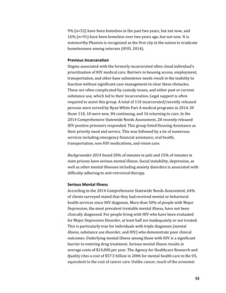 55
9% (n=52) have been homeless in the past two years, but not now, and
16% (n=91) have been homeless over two years ago, but not now. It is
noteworthy Phoenix is recognized as the first city in the nation to eradicate
homelessness among veterans (HUD, 2014).
Previous Incarceration
Stigma associated with the formerly incarcerated often cloud individual’s
prioritization of HIV medical care. Barriers to housing access, employment,
transportation, and other base subsistence needs result in the inability to
function without significant case management to clear these obstacles.
These are often complicated by custody issues, and either past or current
substance use, which led to their incarceration. Legal support is often
required to assist this group. A total of 110 incarcerated/recently released
persons were served by Ryan White Part A medical programs in 2014. Of
those 110, 10 were new, 84 continuing, and 16 returning to care. In the
2014 Comprehensive Statewide Needs Assessment, 28 recently released
HIV positive prisoners responded. This group listed Housing Assistance as
their priority need and service. This was followed by a tie of numerous
services including emergency financial assistance, oral health,
transportation, non-HIV medications, and vision care.
Backgrounder 2014 found 20% of inmates in jails and 15% of inmates in
state prisons have serious mental illness. Social instability, depression, as
well as other mental illnesses including anxiety disorders is associated with
difficulty adhering to anti-retroviral therapy.
Serious Mental Illness
According to the 2014 Comprehensive Statewide Needs Assessment, 64%
of clients surveyed stated that they had received mental or behavioral
health services since HIV diagnosis. More than 50% of people with Major
Depression, the most prevalent treatable mental illness, have not been
clinically diagnosed. For people living with HIV who have been evaluated
for Major Depressive Disorder, at least half are inadequately or not treated.
This is particularly true for individuals with triple diagnoses (mental
illness, substance use disorder, and HIV) who demonstrate poor clinical
outcomes. Underlying mental illness among those with HIV is a significant
barrier to entering drug treatment. Serious mental illness results in
average costs of $14,000 per year. The Agency for Healthcare Research and
Quality cites a cost of $57.5 billion in 2006 for mental health care in the US,
equivalent to the cost of cancer care. Unlike cancer, much of the economic
 