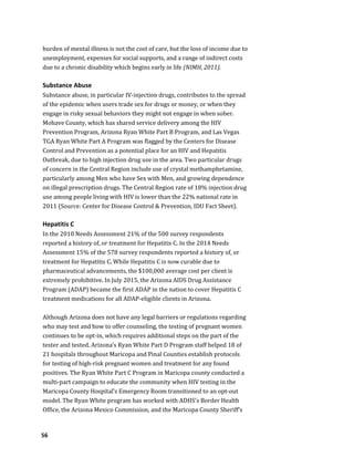 56
burden of mental illness is not the cost of care, but the loss of income due to
unemployment, expenses for social supports, and a range of indirect costs
due to a chronic disability which begins early in life (NIMH, 2011).
Substance Abuse
Substance abuse, in particular IV-injection drugs, contributes to the spread
of the epidemic when users trade sex for drugs or money, or when they
engage in risky sexual behaviors they might not engage in when sober.
Mohave County, which has shared service delivery among the HIV
Prevention Program, Arizona Ryan White Part B Program, and Las Vegas
TGA Ryan White Part A Program was flagged by the Centers for Disease
Control and Prevention as a potential place for an HIV and Hepatitis
Outbreak, due to high injection drug use in the area. Two particular drugs
of concern in the Central Region include use of crystal methamphetamine,
particularly among Men who have Sex with Men, and growing dependence
on illegal prescription drugs. The Central Region rate of 18% injection drug
use among people living with HIV is lower than the 22% national rate in
2011 (Source: Center for Disease Control & Prevention, IDU Fact Sheet).
Hepatitis C
In the 2010 Needs Assessment 21% of the 500 survey respondents
reported a history of, or treatment for Hepatitis C. In the 2014 Needs
Assessment 15% of the 578 survey respondents reported a history of, or
treatment for Hepatitis C. While Hepatitis C is now curable due to
pharmaceutical advancements, the $100,000 average cost per client is
extremely prohibitive. In July 2015, the Arizona AIDS Drug Assistance
Program (ADAP) became the first ADAP in the nation to cover Hepatitis C
treatment medications for all ADAP-eligible clients in Arizona.
Although Arizona does not have any legal barriers or regulations regarding
who may test and how to offer counseling, the testing of pregnant women
continues to be opt-in, which requires additional steps on the part of the
tester and tested. Arizona’s Ryan White Part D Program staff helped 18 of
21 hospitals throughout Maricopa and Pinal Counties establish protocols
for testing of high-risk pregnant women and treatment for any found
positives. The Ryan White Part C Program in Maricopa county conducted a
multi-part campaign to educate the community when HIV testing in the
Maricopa County Hospital’s Emergency Room transitioned to an opt-out
model. The Ryan White program has worked with ADHS’s Border Health
Office, the Arizona Mexico Commission, and the Maricopa County Sheriff’s
 