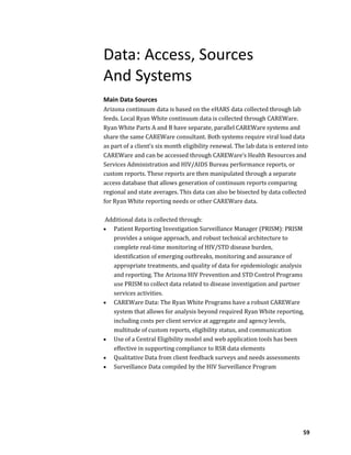 59
Data: Access, Sources
And Systems
Main Data Sources
Arizona continuum data is based on the eHARS data collected through lab
feeds. Local Ryan White continuum data is collected through CAREWare.
Ryan White Parts A and B have separate, parallel CAREWare systems and
share the same CAREWare consultant. Both systems require viral load data
as part of a client’s six month eligibility renewal. The lab data is entered into
CAREWare and can be accessed through CAREWare’s Health Resources and
Services Administration and HIV/AIDS Bureau performance reports, or
custom reports. These reports are then manipulated through a separate
access database that allows generation of continuum reports comparing
regional and state averages. This data can also be bisected by data collected
for Ryan White reporting needs or other CAREWare data.
Additional data is collected through:
 Patient Reporting Investigation Surveillance Manager (PRISM): PRISM
provides a unique approach, and robust technical architecture to
complete real-time monitoring of HIV/STD disease burden,
identification of emerging outbreaks, monitoring and assurance of
appropriate treatments, and quality of data for epidemiologic analysis
and reporting. The Arizona HIV Prevention and STD Control Programs
use PRISM to collect data related to disease investigation and partner
services activities.
 CAREWare Data: The Ryan White Programs have a robust CAREWare
system that allows for analysis beyond required Ryan White reporting,
including costs per client service at aggregate and agency levels,
multitude of custom reports, eligibility status, and communication
 Use of a Central Eligibility model and web application tools has been
effective in supporting compliance to RSR data elements
 Qualitative Data from client feedback surveys and needs assessments
 Surveillance Data compiled by the HIV Surveillance Program
 