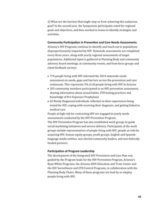 63
2) What are the barriers that might stop us from achieving this audacious
goal? In the second year, the Symposium participants voted for regional
goals and objectives, and then worked in teams to identify strategies and
activities.
Community Participation in Prevention and Care Needs Assessments
Arizona’s HIV Programs continue to identify and reach out to populations
disproportionately impacted by HIV. Statewide assessments are completed
every three years, along with yearly regional assessments of target
populations. Additional input is gathered at Planning Body and community
advisory board meetings, at community events, and from focus groups and
client feedback surveys.
 774 people living with HIV informed the 2014 statewide needs
assessment on needs, gaps and barriers across the prevention and care
continuum. This represents 5% of all people living with HIV in Arizona
 203 community members participated in an HIV prevention assessment,
sharing information about sexual habits, STD testing practices and
knowledge of Pre-Exposure Prophylaxis
 65 Newly Diagnosed individuals reflected on their experiences being
tested for HIV, coping with receiving their diagnosis, and getting linked to
medical care
People at high risk for contracting HIV are engaged in yearly needs
assessments conducted by the HIV Prevention Program,
The HIV Prevention Program has also established work groups to guide
social marketing initiatives and service delivery. Participants of the work
groups include representatives of people living with HIV, people at-risk for
acquiring HIV, human equity groups, youth groups, English and Spanish-
language media entities, non-elected community leaders, and non-federally
funded partners.
Participation of Program Leadership
The development of the Integrated HIV Prevention and Care Plan was
guided by the Program leads for the HIV Prevention Program, Arizona’s
Ryan White Programs, the Arizona AIDS Education and Train Center and
the HIV Surveillance and STD Control Programs, in collaboration with the
Planning Body Chairs. Many of these programs are lead by or employ
people living with HIV.
 