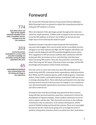 1
Foreword
The Arizona HIV Statewide Advisory Group and the Phoenix EMA Ryan
White Planning Council are pleased to submit this comprehensive plan for
ending the HIV epidemic in Arizona.
When development of this plan began, people throughout the state were
asked two simple questions: 1) What needs to happen in the next five years
to end the HIV epidemic in Arizona? and 2) What are the barriers that
might stop us from achieving this audacious goal?
Hundreds of people responded. People living with HIV shared their
successes and struggles, their service needs, and the accessibility, barriers
and gaps in care they experienced. High-risk HIV negative individuals, and
people recently diagnosed with HIV provided thoughtful answers about
their engagement in HIV prevention methods, their satisfaction with HIV
testing and other prevention services, and what they wish they knew
before becoming HIV positive. They also discussed their social media use,
where they hang out, the impact of local prevention messages, and the HIV
knowledge and perceptions of their friends and family.
Over the course of a year and a half, more than 200 representatives of
people living with HIV, community-based organizations, medical providers,
Ryan White and CDC funded programs, public health programs, community
leaders, Tribal entities, and hospital systems contributed 1,483 man hours
to strategic planning efforts. These individuals participated in two day-long
training sessions focused on best-practices for linkage to care, retention in
care, data-based quality improvement, innovations in prevention services,
and client-centered care.
Participants then used the knowledge they gained from these sessions,
along with their personal expertise, experience, and passion to inform the
development of regional strategies. Teams studied continuums of care for
clinics, regions, and the state. They discussed such issues as the challenge
of abstinence only sex education, rural coalition development, and the
needs for flexible funding and shared data systems. There were meaningful
discussions barriers clients faced, going so far as to begin the work of
problem solving where homeless clients can safely store their medications.
774
Ryan White clients and
high-risk HIV negative
individuals identified service
needs, accessibility, barriers,
and gaps across the
care continuum
203
community partners
participated in a survey of HIV
prevention knowledge and
perceptions among the target
populations they serve
65
newly diagnosed individuals
were surveyed about their
HIV testing and linkage to
care experiences
 