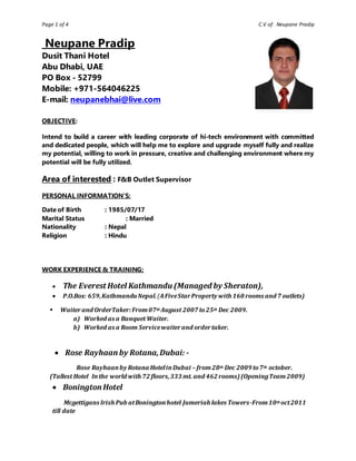 Page 1 of 4 C.V of Neupane Pradip
Neupane Pradip
Dusit Thani Hotel
Abu Dhabi, UAE
PO Box - 52799
Mobile: +971-564046225
E-mail: neupanebhai@live.com
OBJECTIVE:
Intend to build a career with leading corporate of hi-tech environment with committed
and dedicated people, which will help me to explore and upgrade myself fully and realize
my potential, willing to work in pressure, creative and challenging environment where my
potential will be fully utilized.
Area of interested : F&B Outlet Supervisor
PERSONAL INFORMATION’S:
Date of Birth : 1985/07/17
Marital Status : Married
Nationality : Nepal
Religion : Hindu
WORK EXPERIENCE & TRAINING:
 The Everest Hotel Kathmandu (Managed by Sheraton),
 P.O.Box: 659,KathmanduNepal.(AFiveStarProperty with 160 rooms and 7 outlets)
 Waiterand OrderTaker:From07th August 2007 to25th Dec 2009.
a) Worked as a Banquet Waiter.
b) Worked as a Room Servicewaiterand ordertaker.
 Rose Rayhaan by Rotana,Dubai: -
Rose Rayhaanby Rotana HotelinDubai – from28th Dec 2009 to7th october.
(Tallest Hotel Inthe world with 72 floors,333 mt. and 462 rooms)(OpeningTeam2009)
 Bonington Hotel
Mcgettigans Irish Pub atBoningtonhotel Jumeriah lakes Towers-From10th oct2011
till date
 