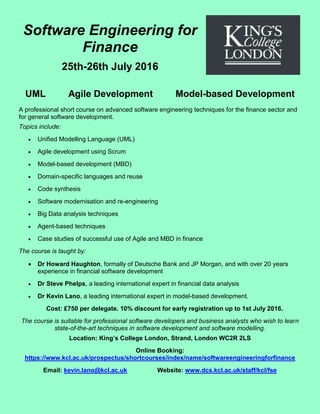 Software Engineering for
Finance
25th-26th July 2016
UML Agile Development Model-based Development
A professional short course on advanced software engineering techniques for the finance sector and
for general software development.
Topics include:
 Unified Modelling Language (UML)
 Agile development using Scrum
 Model-based development (MBD)
 Domain-specific languages and reuse
 Code synthesis
 Software modernisation and re-engineering
 Big Data analysis techniques
 Agent-based techniques
 Case studies of successful use of Agile and MBD in finance
The course is taught by:
 Dr Howard Haughton, formally of Deutsche Bank and JP Morgan, and with over 20 years
experience in financial software development
 Dr Steve Phelps, a leading international expert in financial data analysis
 Dr Kevin Lano, a leading international expert in model-based development.
Cost: £750 per delegate. 10% discount for early registration up to 1st July 2016.
The course is suitable for professional software developers and business analysts who wish to learn
state-of-the-art techniques in software development and software modelling.
Location: King’s College London, Strand, London WC2R 2LS
Online Booking:
https://www.kcl.ac.uk/prospectus/shortcourses/index/name/softwareengineeringforfinance
Email: kevin.lano@kcl.ac.uk Website: www.dcs.kcl.ac.uk/staff/kcl/fse
 