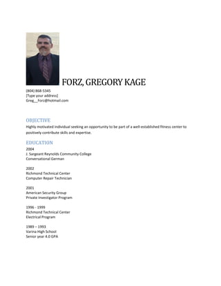 FORZ,GREGORYKAGE
(804) 868-5345
[Type your address]
Greg__Forz@hotmail.com
OBJECTIVE
Highly motivated individual seeking an opportunity to be part of a well-established fitness center to
positively contribute skills and expertise.
EDUCATION
2004
J. Sargeant Reynolds Community College
Conversational German
2002
Richmond Technical Center
Computer Repair Technician
2001
American Security Group
Private Investigator Program
1996 - 1999
Richmond Technical Center
Electrical Program
1989 – 1993
Varina High School
Senior year 4.0 GPA
 