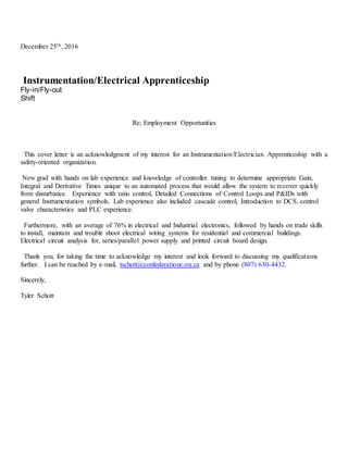 December 25th, 2016
Instrumentation/Electrical Apprenticeship
Fly-in/Fly-out
Shift
Re; Employment Opportunities
This cover letter is an acknowledgment of my interest for an Instrumentation/Electrician Apprenticeship with a
safety-oriented organization.
New grad with hands on lab experience and knowledge of controller tuning to determine appropriate Gain,
Integral and Derivative Times unique to an automated process that would allow the system to recover quickly
from disturbance. Experience with ratio control, Detailed Connections of Control Loops and P&IDs with
general Instrumentation symbols. Lab experience also included cascade control, Introduction to DCS, control
valve characteristics and PLC experience.
Furthermore, with an average of 76% in electrical and Industrial electronics, followed by hands on trade skills
to install, maintain and trouble shoot electrical wiring systems for residential and commercial buildings.
Electrical circuit analysis for, series/parallel power supply and printed circuit board design.
Thank you, for taking the time to acknowledge my interest and look forward to discussing my qualifications
further. I can be reached by e-mail, tschott@confederationc.on.ca and by phone (807) 630-4432.
Sincerely,
Tyler Schott
 