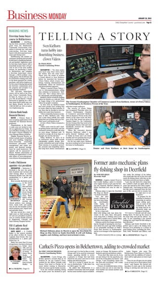 BusinessMONDAY
MAKING NEWS
JANUARY 26, 2015
Daily Hampshire Gazette • gazettenet.com Page C1
First-time home-buyer
course in Belchertown
BELCHERTOWN — HAPHous-
ing has been awarded a $60,000
grant from the Belchertown
Community Preservation Com-
mittee to provide low- and mod-
erate-income, rst-time home
buyers with down payment assis-
tance and closing costs.
HAPHousing will conduct an
assistance program that provides
$5,000loanstoqualifyingindividu-
als and families. Applicants must
be rst-time home buyers with a
household income that is 80 per-
cent or less of the area median
income, be purchasing a home
in Belchertown and complete
a rst-time home-buyer course
through a H -certi ed coun-
seling agency. The $5,000 loan will
be restricted to closing costs and/
or the down payment for a home
purchase, and will be forgiven af-
ter ve years if during that period
the borrower continuously owns
the property and occupies it as
their principal residence.
The rst-time home-buyer
course will be held at the Free-
dom Center Community Room,
66 State St., from 9 a.m. to 1:30
p.m. Feb. 28 and March 7. People
interested in applying for a rst-
time home-buyer grant may con-
tact Marta Alvarez, 233-1615 or
1-800-332-9667 ext. 1615, or malva-
rez@haphousing.org.
CitizensBankfunds
ﬁnancial literacy
BOSTON — Citizens Bank is
now accepting applications from
nonpro ts for nancial literacy
programs.
Organizations in the bank’s
11-state area are invited to sub-
mit an application by Friday for
up to $50,000 in funding as part of
the bank’s Citizens Helping Cit-
izens Manage Money program.
ligible nancial literacy ac-
tivities include basics of banking
and asset building, budgeting,
home-ownership counseling,
foreclosure prevention, credit
management and repair pro-
grams, and nancial manage-
ment for small businesses. Re-
cipients will be announced in
March. Further information on
funding and applications is avail-
able online at www.cybergrants.
com/citizens/chcmanagemoney.
Cooley Dickinson
appoints vice president
NORTHAMPTON — Katherine L.
Bechtold is the new vice presi-
dent of patient care services and
chief nursing of cer at Cooley
Dickinson Health Care. She was
misidenti ed in a photo pub-
lished Jan. 19.
Most recently, Bechtold served
as the senior
vice presi-
dent and chief
nurse execu-
tive for Mul-
tiCare Health
System in Ta-
coma, Wash-
ington, where
she oversaw
nursing and
clinical policies, case manage-
ment, social work, and quality
care for the ve-hospital system
and its primary care, urgent care,
and specialty clinics.
She also served for a total of
eight years as chief nursing of -
cer and vice president of patient
care at Centura Health Systems
in Englewood, Colorado, and
Saint Anthony Hospital System.
ERA Laplante Real
Estate adds associate
SOUTH HADLEY — A. Cynthia
Baker is the newest member
of the of ce of ERA M. Connie
Laplante Real Estate. She was
misidenti ed in a photo pub-
lished Jan. 19.
Baker has more than 35 years
ofexperience,hasbeenalicensed
broker since
1985, and was
most recently
co-owner of
Baker-Waite
Realty in
South Hadley.
Baker has
served the
town of South
Hadley as
A. CYNTHIA
BAKER
See MAKING / Page C3
SOUTHAMPTON — “Do what makes
your heart sing. Don’t worry about
the money, that will come later.”
Those were the words of wisdom
a friend offered to Sven Kielhorn
before he launched his business,
eTown Videos, which creates mar-
keting, training, informational and
multimedia videos for businesses
and governmental agencies.
“Before I started eTown Videos, I
was in telecommunications selling
data solutions to businesses,” Kiel-
horn said. “But I always had a love
for videography and photography.”
Kielhorn said he would do wedding
videos for friends, as a side job. Then
he began doing a few promotional
videos for people’s websites.
As time went on, Kielhorn found
that more people were seeking him
to create videos for their websites. It
was then that he decided to turn his
hobby into a part-time business.
“I rst created the business in Jan-
uary of 2006,” Kielhorn said. “This
was a time when nobody was really
doing that sort of thing and even You-
Tube wasn’t well known at all.”
At rst, eTown Videos remained a
side job.
“Three years went by and I start-
ed getting busier and busier and the
customers seemed to really like what
we were doing,” Kielhorn said. “It
started to occupy all of my days so I
thought, let’s do this full time.”
Today, Kielhorn, 50, hires 10 to
12 contractors whose skills include
videography, graphic design, illus-
tration, animation and script writing.
Their mission is to produce accessi-
ble, accurate and compelling videos
that help their clients communicate
with their target audiences.
The success of eTown Videos
was recognized Thursday when the
Greater Easthampton Chamber
of Commerce presented Kielhorn
with its Business Person of the Year
Award. At the same event, the Busi-
ness of the Year Award was given to
Tandem Bagel Co., the Community
Service Group of the Year went to the
Easthampton Rotary Club and Joan
Yamilkoski received the Chamber
President’s Award.
“When Mo (executive director
Maureen Belliveau) called I was
pretty oored,” Kielhorn said. “It
is totally an honor and I am totally
humble and very grateful that we get
to work in a community like this.”
For the last eight years, Kielhorn
has been working out of two rooms at
his home in Southampton.
CAROL LOLLIS
The Greater Easthampton Chamber of Commerce named Sven Kielhorn, owner of eTown Videos
in Southampton, its Business Person of the Year.
CAROL LOLLIS
Denise and Sven Kielhorn at their home in Southampton.
TELLI NG A STORY
By FRAN RYAN
Gazette Continuing Writer
Sven Kielhorn
turns hobby into
ﬂourishing business,
eTown Videos
DEERFIELD — Anglers, rejoice! If you’ve
had trouble nding a place to restock
your supply of lures or get your y- sh-
ing rod repaired, Michael Didonna of
South Deer eld will soon be able to
help.
Didonna plans to open the Deer eld
Fly Shop on March
7 in South Deer eld.
Over the past
month, Didonna, 38,
has been busy hang-
ing merchandise
racks, laying out
equipment, and set-
ting up in the store-
front at 8A Elm St.
So far, a long rack
lled with shing rods runs down the
center of the sales oor, olive-green
vests hang from a clothing rack at the
back, and a wooden case is slowly lling
with ies of all shapes and colors.
Didonna said he rst began entertain-
ing the thought of opening his own busi-
ness about two years ago while working
as an automobile mechanic at Duffy’s
Front End Services in Northampton,
and he is no stranger to the riparian pas-
time.
He said he learned to sh as a young-
ster under the tutelage of his father,
who would take him out on the river and
watch y- shing shows with him on the
television network now know as Spike.
“I put (my rod) down for a long time,
but I picked it back up again about 10
years ago and fell in love with it again,”
Didonna said. “Just being out there, you
feel like you’re separated from the fast
pace of life, and you feel so remote, but
it’s right here in our
backyard.”
To prepare for his
transition to business
ownership, he said he
began asking ques-
tions at some of the
established y sh-
ing shops that he en-
countered while out
shing or traveling.
“If I went to Colorado and did some
shing there, I’d chat up the owner of
the local shop and ask for advice,” he
said. “It was something I just started
looking into, and I kept the ball rolling in
that direction.”
Didonna said South Deer eld is the
perfect spot to open a y shing store
because of its proximity to a variety of
good shing rivers, including the Deer-
eld, Swift, West eld and Millers, and
RECORDER/PAUL FRANZ
Michael Didonna plans in March to open the Deerfield Fly
Shop on Elm Street in South Deerfield. It will sell fishing
supplies and clothing, and host instructional events.
Former auto mechanic plans
ﬂy-ﬁshing shop in Deerﬁeld
By TOM RELIHAN
Recorder Staff
BELCHERTOWN — Lucio Ortega, who
Friday opened a second shop at 112
Federal St. for his Carluci’s Pizza,
worked for the Hilton Orlando Lake
Buena Vista hotel in Florida for 20
years before coming to Massachu-
setts two years ago for family reasons.
If he has learned anything during
his 50-plus years (he declined to give
his exact age) it is that he likes to cook,
Ortega said. So he used his retirement
money, spending $40,000 to revive
a pizzeria in Orange that had been
closed for two years and went to work
baking and delivering pies.
Now he is trying to repeat his suc-
cess in Belchertown. “I like what I do,
so I did it again,” he said.
He added that Belchertown is a
wealthier community with more people
but the same number of pizza establish-
ments as Orange. His business will be
limited to pick up and delivery orders.
“If you don’t like what you do, if you
are just doing it for the paycheck, you
are in the wrong place my friend,” said
Ortega. “I put everything I know into
the food and everything I sell I make
sure I can eat it rst.”
Owners of established pizza restau-
rants in town are not so sure that the
local market can sustain another such
enterprise.
Andre Dupont, who owns The
Belchertown Pizza Shop at 4 Park St.,
said that with the addition of Carluci’s
there will be eight places in town to get
pizza.
“Once we are all open you are going
to see at least two or three places close
down,” said Dupont. He started sell-
ing pizza 25 years ago in the location
Ortega is moving into and went on to
Carluci’s Pizza opens inBelchertown, adding to crowded market
By ERIC GOLDSCHEIDER
Gazette Contributing Writer
See ETOWN / Page C2
See DEERFIELD / Page C2
See CARLUCI’S / Page C2
KATHERINE L.
BECHTOLD
 