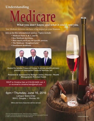 Your Medicare decisions can have a big impact on your finances.
Join us for this informational seminar. Topics include:
	 • Medicare Parts A, B, C, and D.
	 • Key Medicare decisions.
	 • How much you’ll pay for specific services.
	 • The Medicare “doughnut hole.”
	 • Enrollment deadlines.
Hosted by Juhnke Financial Group, A private wealth advisory
practice of Ameriprise Financial Services, Inc.
Presented & Sponsored by Bridget Conlon, Director - Wealth
Management, Principal Funds
RSVP to Christina Hein at 316.630.8400, ext. 4
or via email to christina.hein@ampf.com
6pm • Thursday, June 16, 2016
Larkspur Bistro & Bar
904 E. Douglas • Wichita, KS
Wine and hors d’oeuvres will be served.
This is an informational seminar. There is no cost or obligation.
Principal Funds and its representatives are not affiliated with Ameriprise Financial.
© 2016 Ameriprise Financial, Inc. All rights reserved. 							 1485557ACMR0416
 