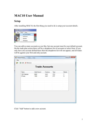 MAC10 User Manual
Setup
After installing MAC10, the first thing you need to do is setup your account details.
You can add as many accounts as you like, but one account must be your default account.
On the trade plan screen there will be a dropdown list of accounts to select from. If you
only have one account defined here then the dropdown list will not appear, and all trades
will be against your first and only account.
Click "Add" button to add a new account.
1
 