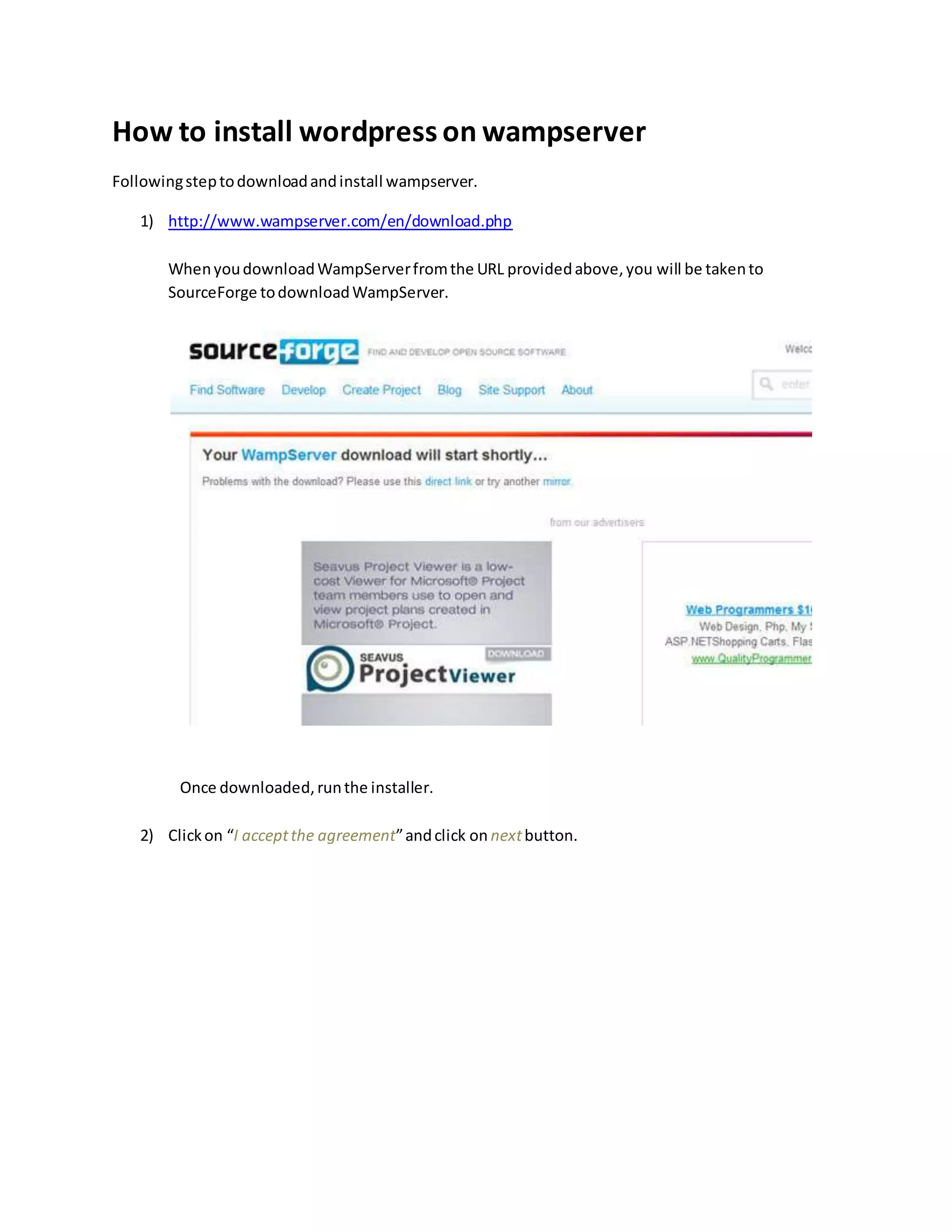How to install wordpress on wampserver
Followingsteptodownloadandinstall wampserver.
1) http://www.wampserver.com/en/download.php
WhenyoudownloadWampServerfromthe URL providedabove,you will be takento
SourceForge todownloadWampServer.
Once downloaded,runthe installer.
2) Clickon “I acceptthe agreement”andclick on nextbutton.
 