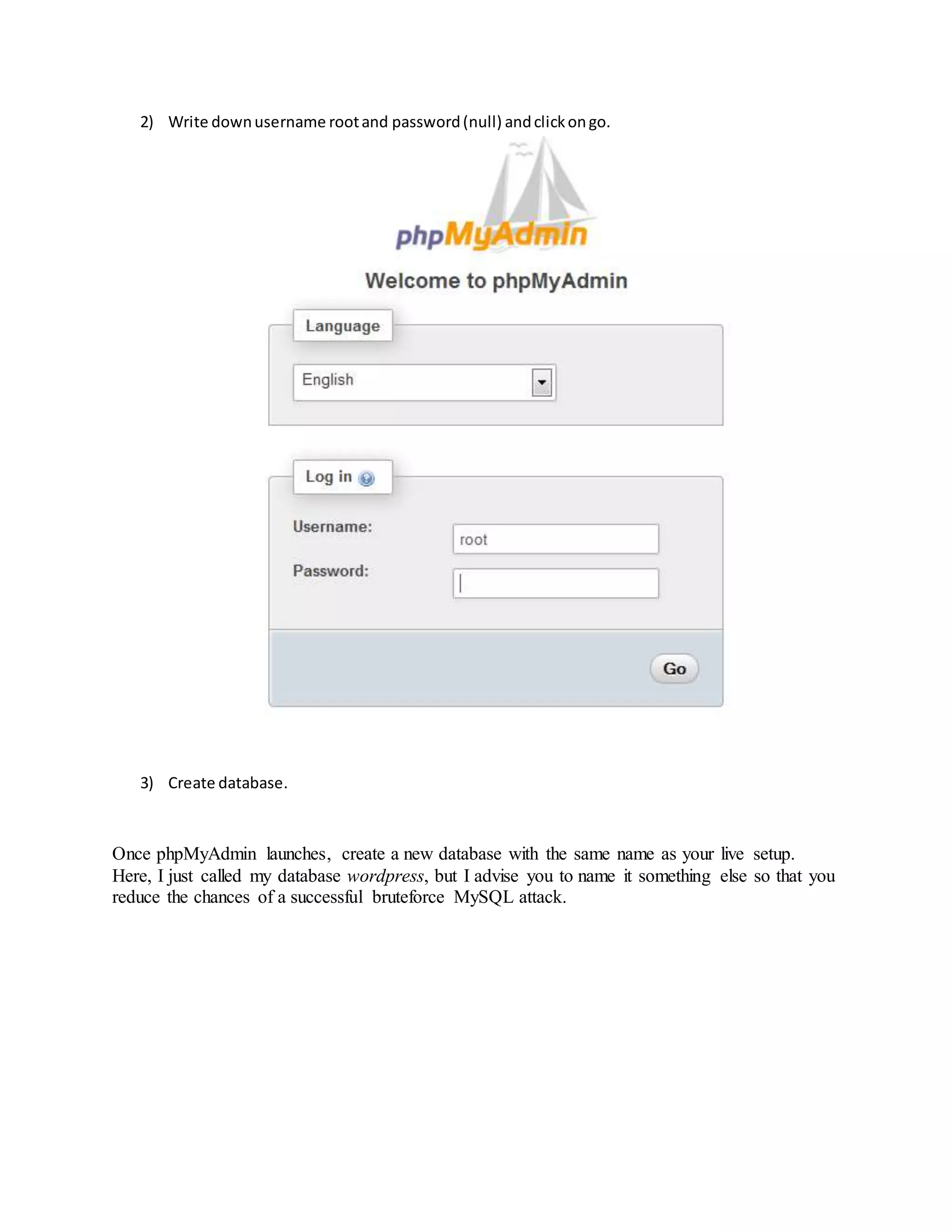2) Write downusername rootand password(null) andclickongo.
3) Create database.
Once phpMyAdmin launches, create a new database with the same name as your live setup.
Here, I just called my database wordpress, but I advise you to name it something else so that you
reduce the chances of a successful bruteforce MySQL attack.
 
