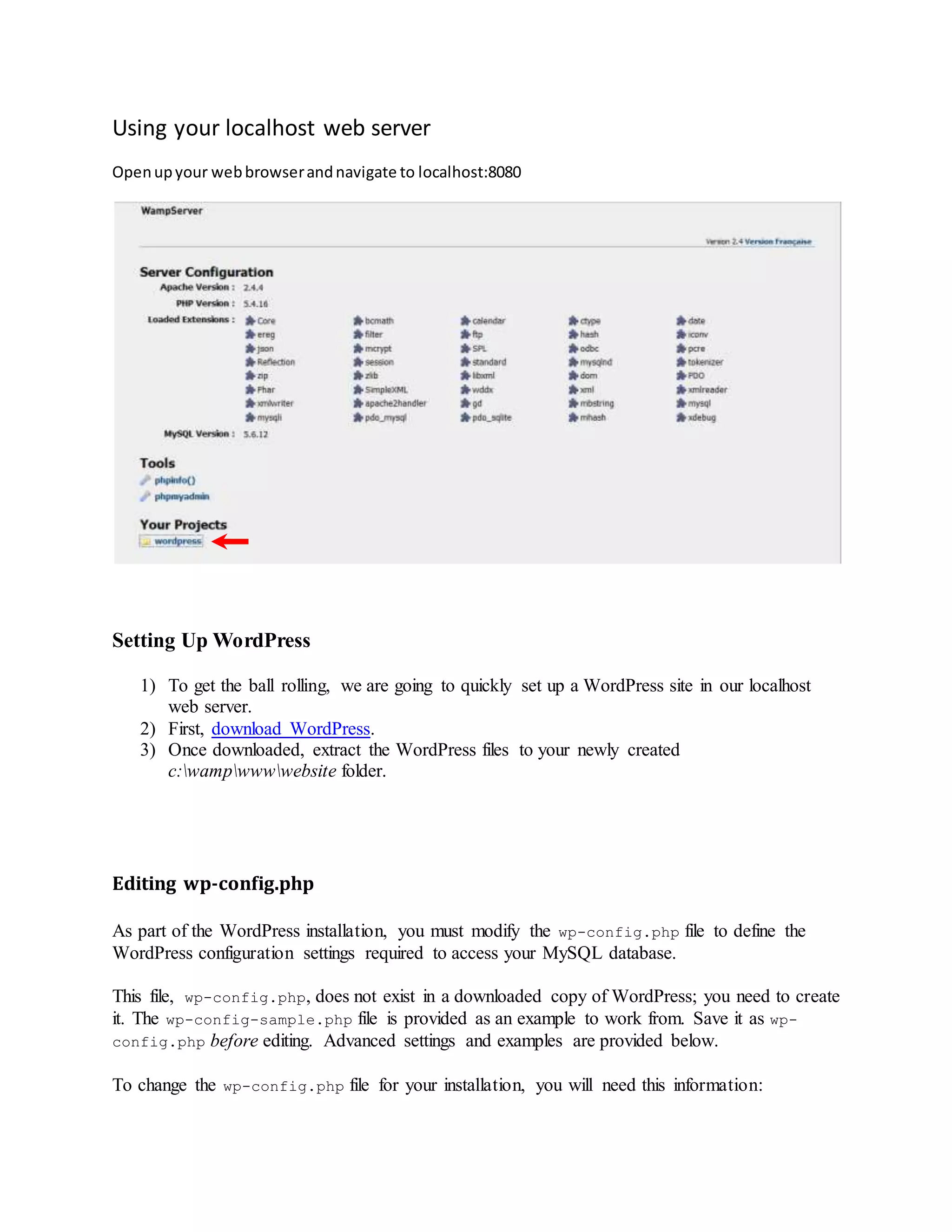Using your localhost web server
Openupyour webbrowserandnavigate to localhost:8080
Setting Up WordPress
1) To get the ball rolling, we are going to quickly set up a WordPress site in our localhost
web server.
2) First, download WordPress.
3) Once downloaded, extract the WordPress files to your newly created
c:wampwwwwebsite folder.

Editing wp-config.php
As part of the WordPress installation, you must modify the wp-config.php file to define the
WordPress configuration settings required to access your MySQL database.
This file, wp-config.php, does not exist in a downloaded copy of WordPress; you need to create
it. The wp-config-sample.php file is provided as an example to work from. Save it as wp-
config.php before editing. Advanced settings and examples are provided below.
To change the wp-config.php file for your installation, you will need this information:
 